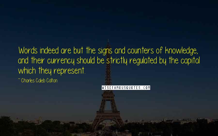 Charles Caleb Colton Quotes: Words indeed are but the signs and counters of knowledge, and their currency should be strictly regulated by the capital which they represent.