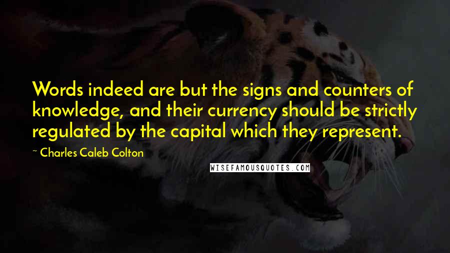 Charles Caleb Colton Quotes: Words indeed are but the signs and counters of knowledge, and their currency should be strictly regulated by the capital which they represent.