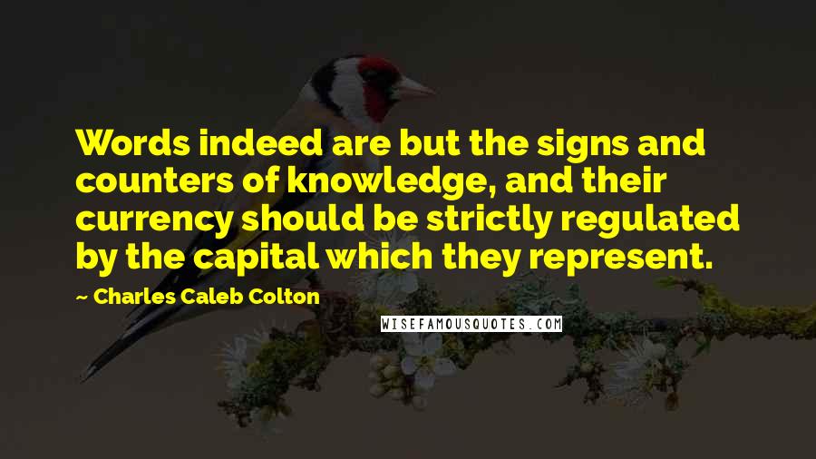 Charles Caleb Colton Quotes: Words indeed are but the signs and counters of knowledge, and their currency should be strictly regulated by the capital which they represent.