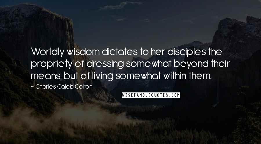 Charles Caleb Colton Quotes: Worldly wisdom dictates to her disciples the propriety of dressing somewhat beyond their means, but of living somewhat within them.