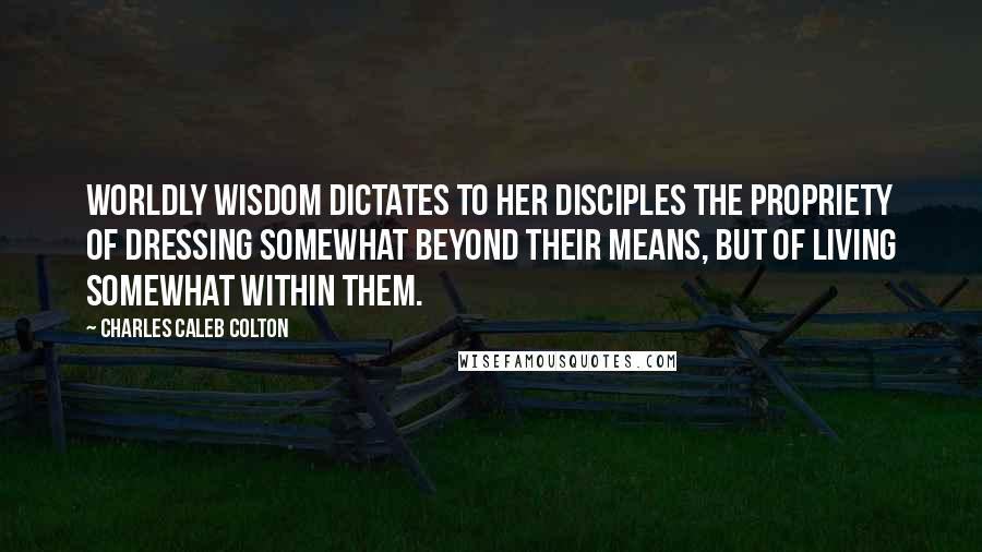Charles Caleb Colton Quotes: Worldly wisdom dictates to her disciples the propriety of dressing somewhat beyond their means, but of living somewhat within them.