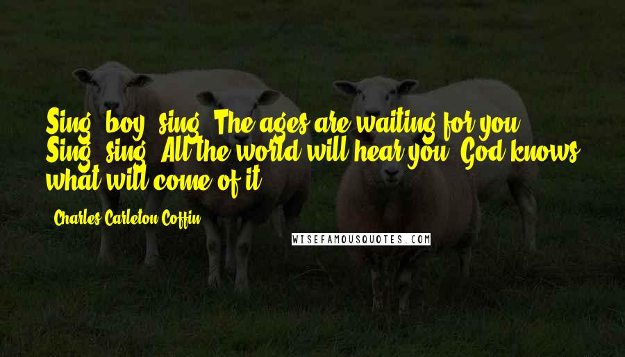 Charles Carleton Coffin Quotes: Sing, boy! sing! The ages are waiting for you. Sing! sing! All the world will hear you. God knows what will come of it.