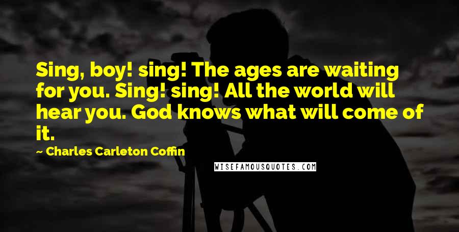 Charles Carleton Coffin Quotes: Sing, boy! sing! The ages are waiting for you. Sing! sing! All the world will hear you. God knows what will come of it.