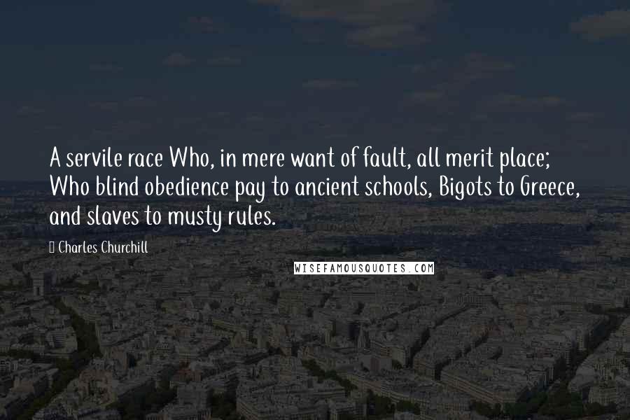 Charles Churchill Quotes: A servile race Who, in mere want of fault, all merit place; Who blind obedience pay to ancient schools, Bigots to Greece, and slaves to musty rules.