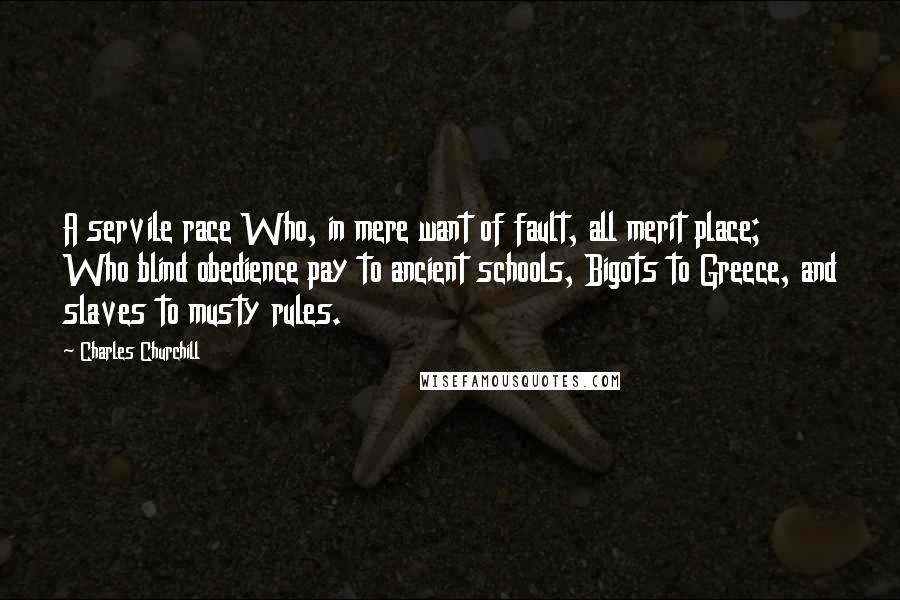 Charles Churchill Quotes: A servile race Who, in mere want of fault, all merit place; Who blind obedience pay to ancient schools, Bigots to Greece, and slaves to musty rules.