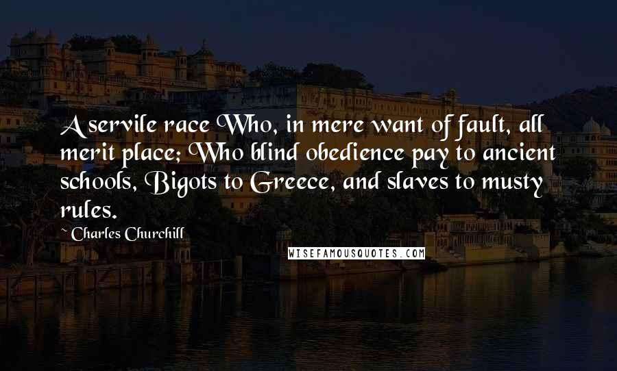 Charles Churchill Quotes: A servile race Who, in mere want of fault, all merit place; Who blind obedience pay to ancient schools, Bigots to Greece, and slaves to musty rules.