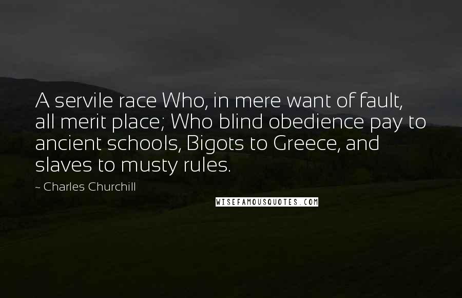 Charles Churchill Quotes: A servile race Who, in mere want of fault, all merit place; Who blind obedience pay to ancient schools, Bigots to Greece, and slaves to musty rules.