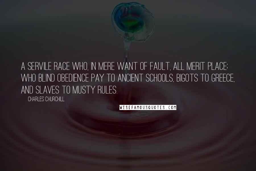 Charles Churchill Quotes: A servile race Who, in mere want of fault, all merit place; Who blind obedience pay to ancient schools, Bigots to Greece, and slaves to musty rules.