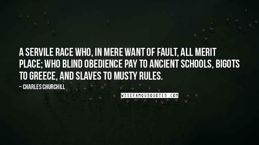 Charles Churchill Quotes: A servile race Who, in mere want of fault, all merit place; Who blind obedience pay to ancient schools, Bigots to Greece, and slaves to musty rules.