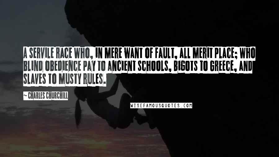 Charles Churchill Quotes: A servile race Who, in mere want of fault, all merit place; Who blind obedience pay to ancient schools, Bigots to Greece, and slaves to musty rules.