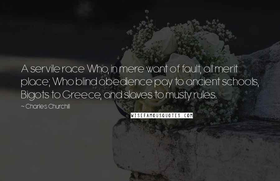 Charles Churchill Quotes: A servile race Who, in mere want of fault, all merit place; Who blind obedience pay to ancient schools, Bigots to Greece, and slaves to musty rules.