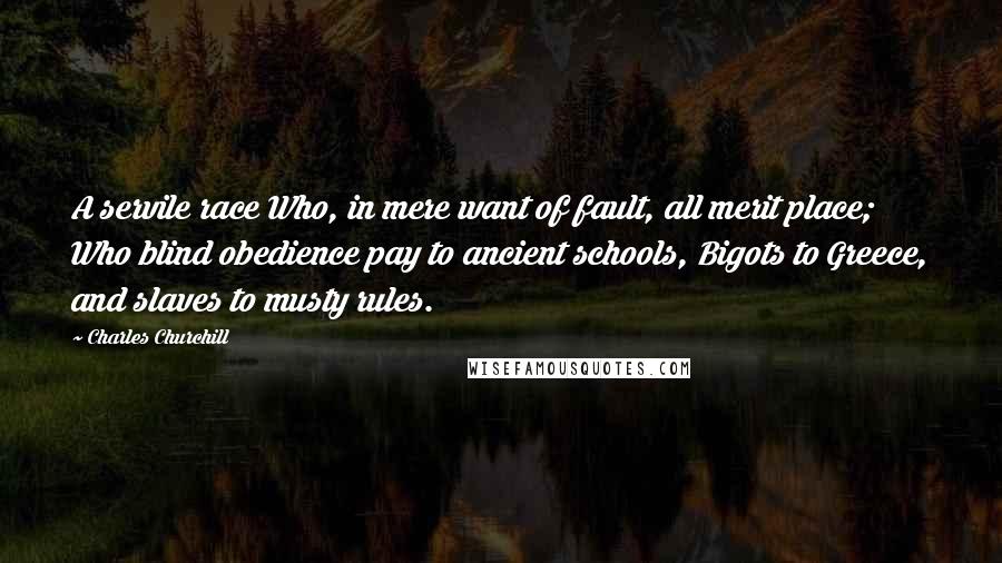 Charles Churchill Quotes: A servile race Who, in mere want of fault, all merit place; Who blind obedience pay to ancient schools, Bigots to Greece, and slaves to musty rules.