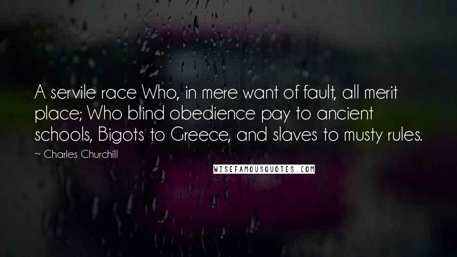 Charles Churchill Quotes: A servile race Who, in mere want of fault, all merit place; Who blind obedience pay to ancient schools, Bigots to Greece, and slaves to musty rules.