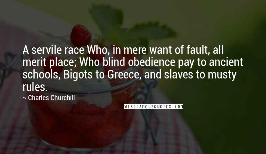 Charles Churchill Quotes: A servile race Who, in mere want of fault, all merit place; Who blind obedience pay to ancient schools, Bigots to Greece, and slaves to musty rules.