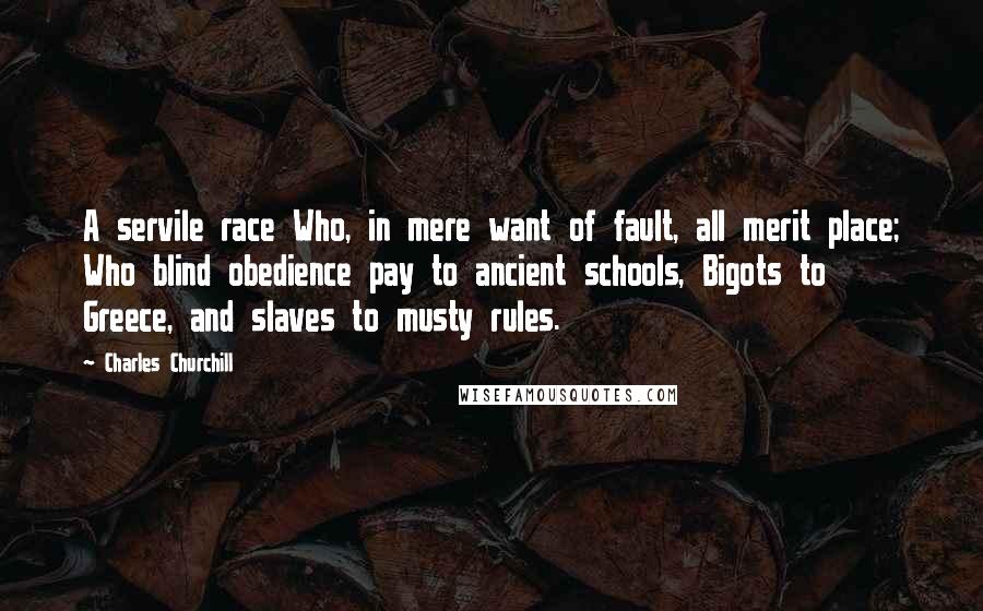 Charles Churchill Quotes: A servile race Who, in mere want of fault, all merit place; Who blind obedience pay to ancient schools, Bigots to Greece, and slaves to musty rules.