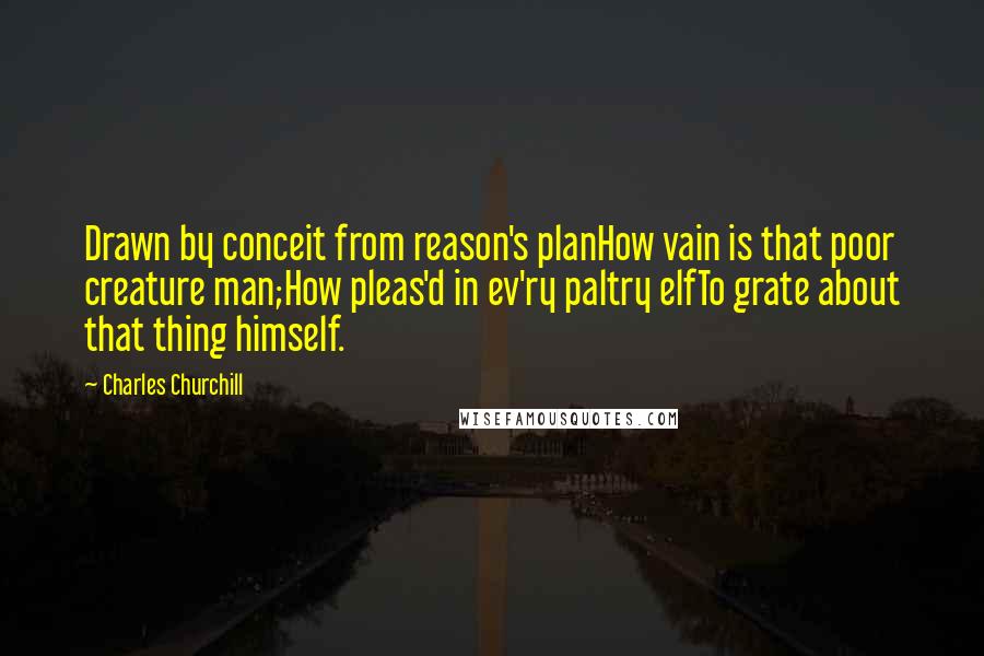 Charles Churchill Quotes: Drawn by conceit from reason's planHow vain is that poor creature man;How pleas'd in ev'ry paltry elfTo grate about that thing himself.