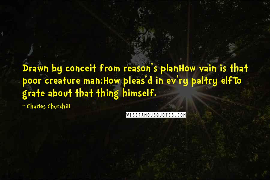 Charles Churchill Quotes: Drawn by conceit from reason's planHow vain is that poor creature man;How pleas'd in ev'ry paltry elfTo grate about that thing himself.