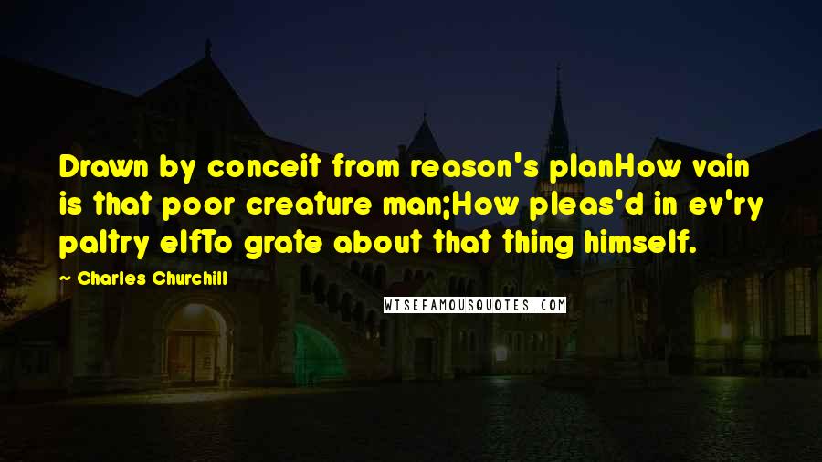 Charles Churchill Quotes: Drawn by conceit from reason's planHow vain is that poor creature man;How pleas'd in ev'ry paltry elfTo grate about that thing himself.