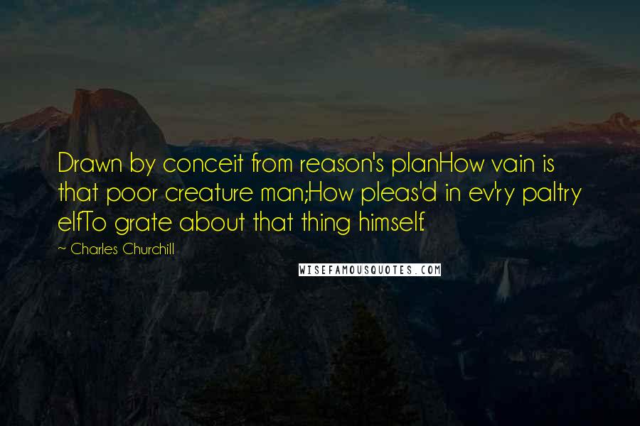 Charles Churchill Quotes: Drawn by conceit from reason's planHow vain is that poor creature man;How pleas'd in ev'ry paltry elfTo grate about that thing himself.