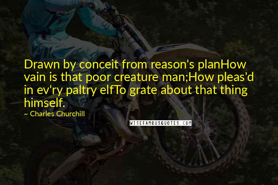 Charles Churchill Quotes: Drawn by conceit from reason's planHow vain is that poor creature man;How pleas'd in ev'ry paltry elfTo grate about that thing himself.