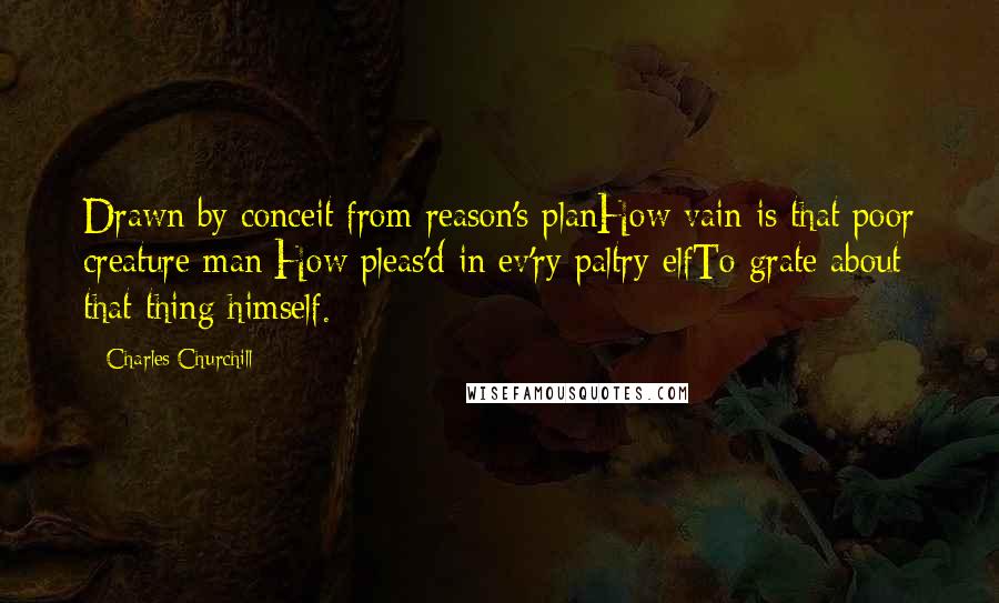 Charles Churchill Quotes: Drawn by conceit from reason's planHow vain is that poor creature man;How pleas'd in ev'ry paltry elfTo grate about that thing himself.