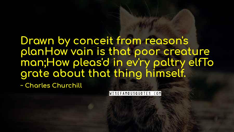 Charles Churchill Quotes: Drawn by conceit from reason's planHow vain is that poor creature man;How pleas'd in ev'ry paltry elfTo grate about that thing himself.