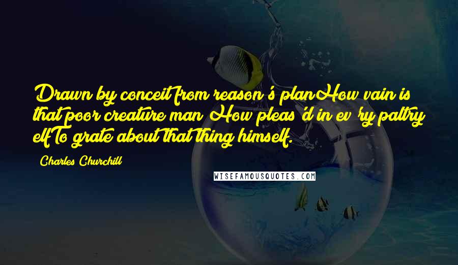 Charles Churchill Quotes: Drawn by conceit from reason's planHow vain is that poor creature man;How pleas'd in ev'ry paltry elfTo grate about that thing himself.