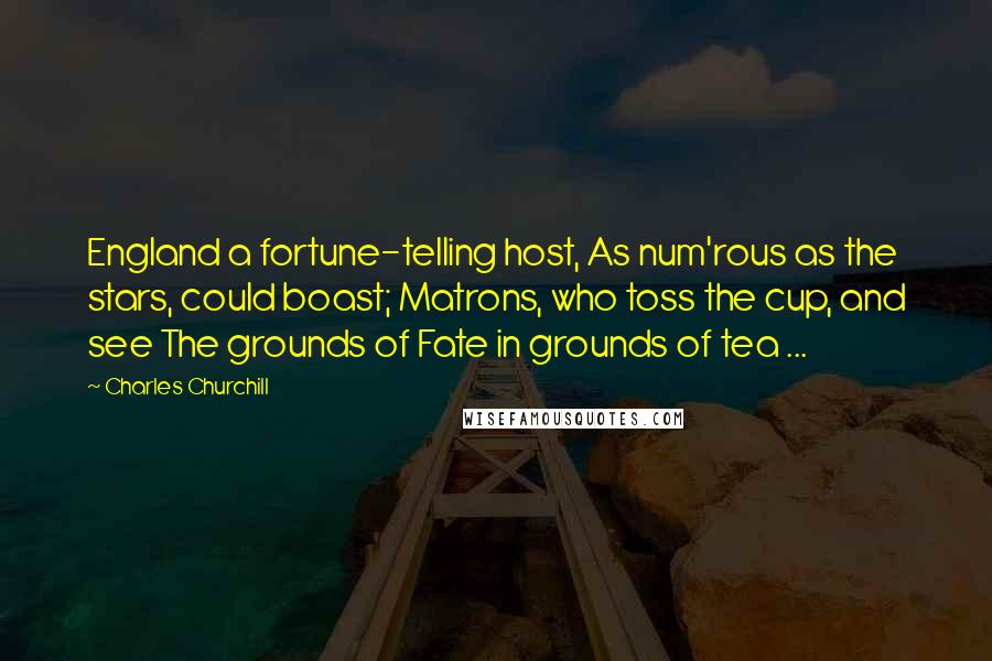 Charles Churchill Quotes: England a fortune-telling host, As num'rous as the stars, could boast; Matrons, who toss the cup, and see The grounds of Fate in grounds of tea ...