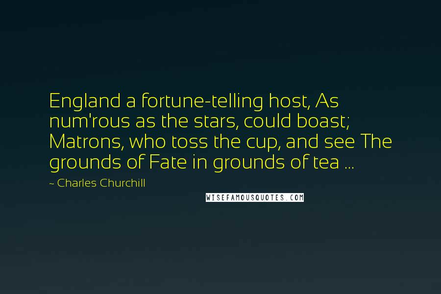 Charles Churchill Quotes: England a fortune-telling host, As num'rous as the stars, could boast; Matrons, who toss the cup, and see The grounds of Fate in grounds of tea ...