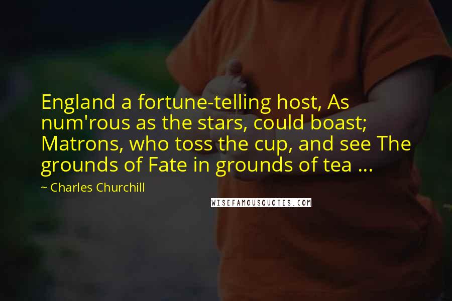 Charles Churchill Quotes: England a fortune-telling host, As num'rous as the stars, could boast; Matrons, who toss the cup, and see The grounds of Fate in grounds of tea ...