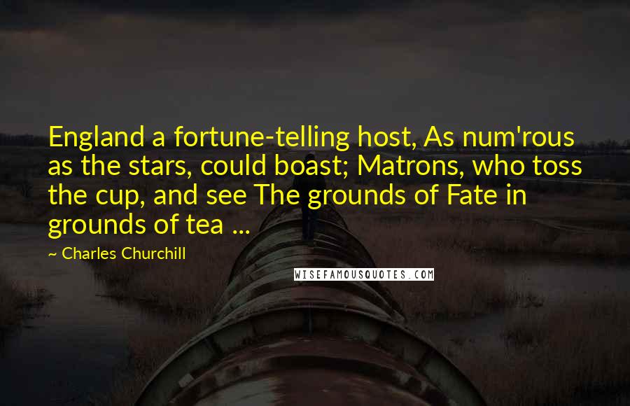 Charles Churchill Quotes: England a fortune-telling host, As num'rous as the stars, could boast; Matrons, who toss the cup, and see The grounds of Fate in grounds of tea ...