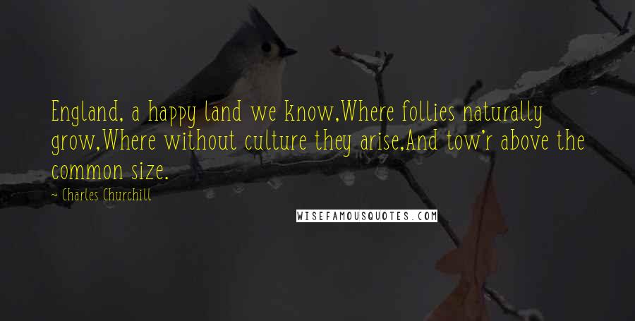 Charles Churchill Quotes: England, a happy land we know,Where follies naturally grow,Where without culture they arise,And tow'r above the common size.