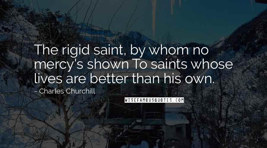 Charles Churchill Quotes: The rigid saint, by whom no mercy's shown To saints whose lives are better than his own.