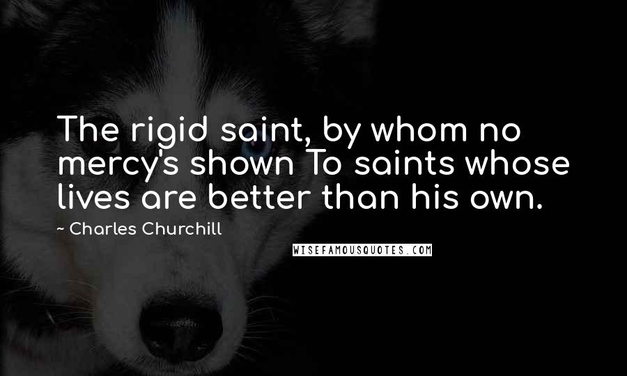 Charles Churchill Quotes: The rigid saint, by whom no mercy's shown To saints whose lives are better than his own.