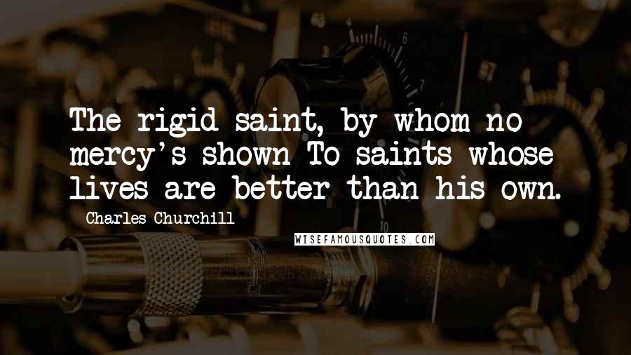 Charles Churchill Quotes: The rigid saint, by whom no mercy's shown To saints whose lives are better than his own.