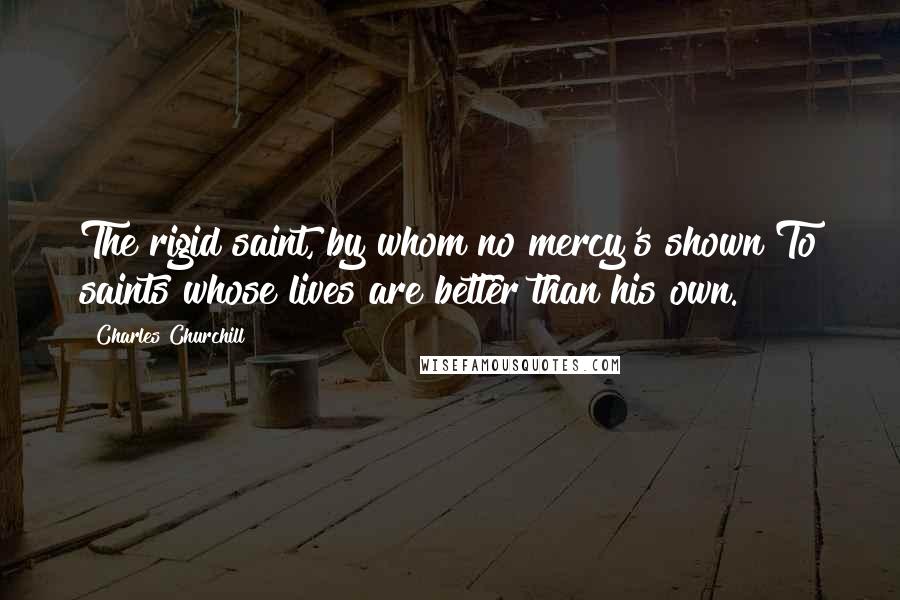 Charles Churchill Quotes: The rigid saint, by whom no mercy's shown To saints whose lives are better than his own.
