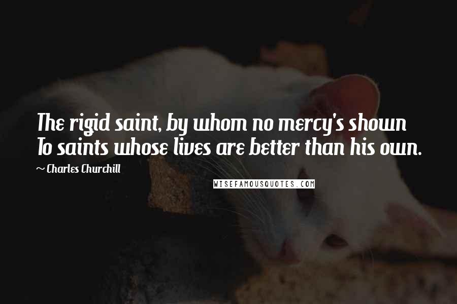 Charles Churchill Quotes: The rigid saint, by whom no mercy's shown To saints whose lives are better than his own.