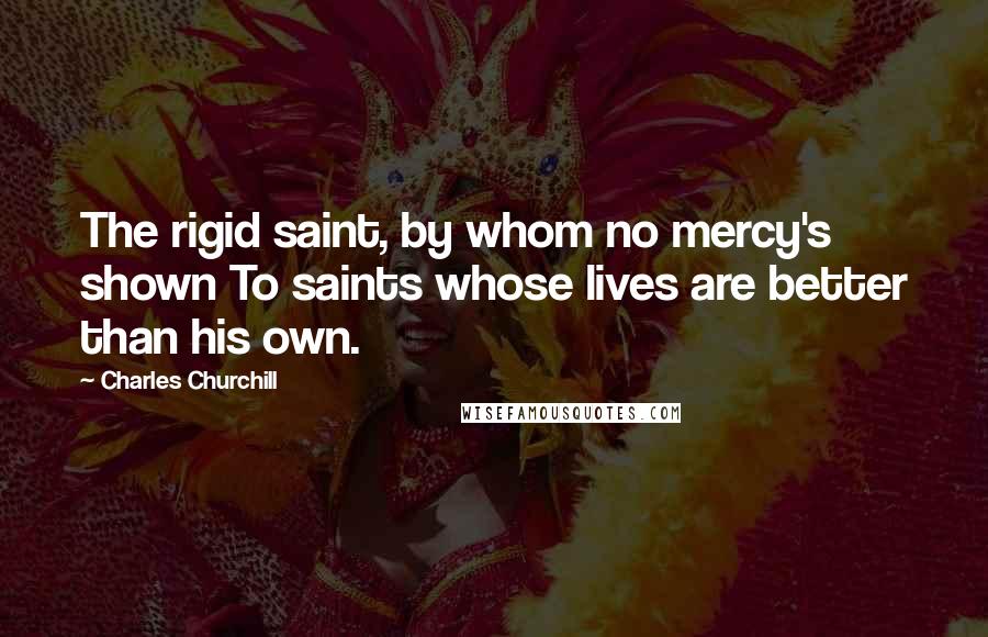 Charles Churchill Quotes: The rigid saint, by whom no mercy's shown To saints whose lives are better than his own.