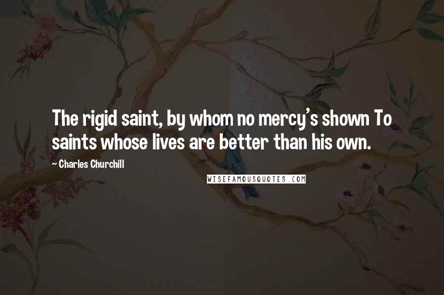 Charles Churchill Quotes: The rigid saint, by whom no mercy's shown To saints whose lives are better than his own.