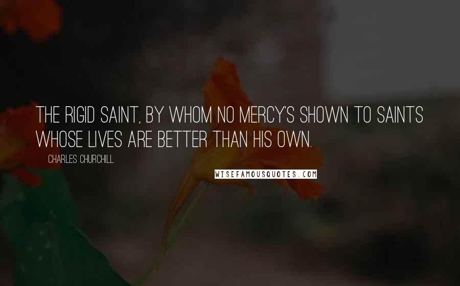 Charles Churchill Quotes: The rigid saint, by whom no mercy's shown To saints whose lives are better than his own.