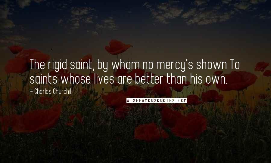 Charles Churchill Quotes: The rigid saint, by whom no mercy's shown To saints whose lives are better than his own.