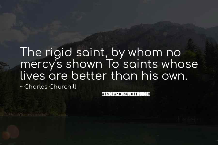 Charles Churchill Quotes: The rigid saint, by whom no mercy's shown To saints whose lives are better than his own.