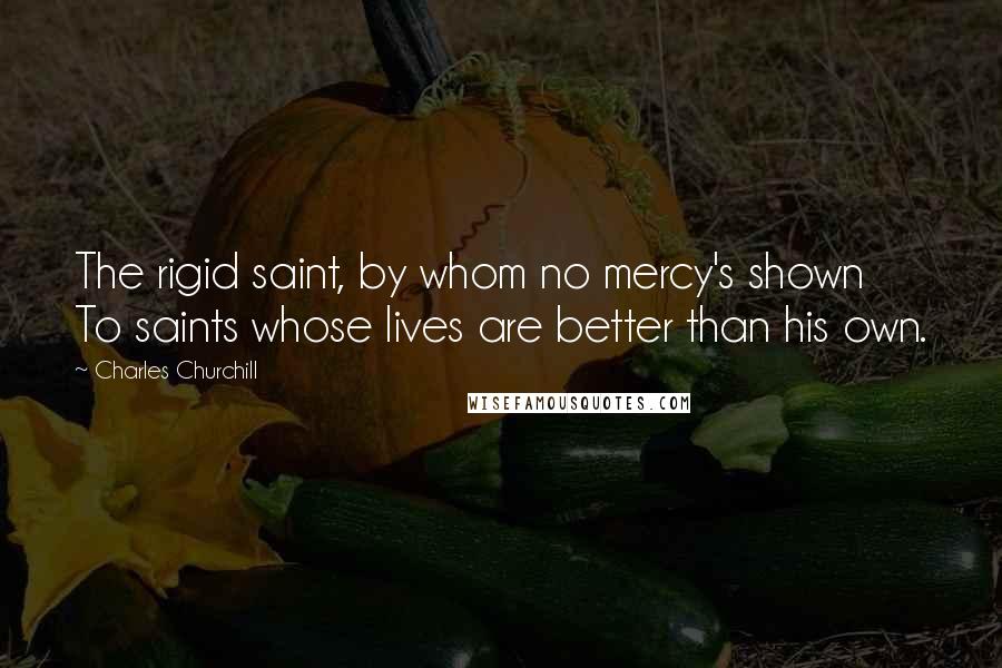 Charles Churchill Quotes: The rigid saint, by whom no mercy's shown To saints whose lives are better than his own.