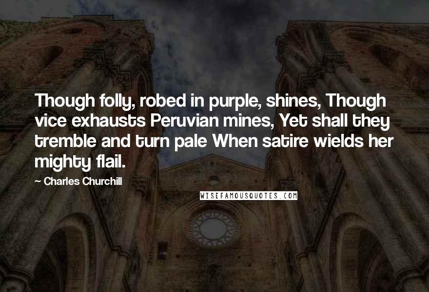 Charles Churchill Quotes: Though folly, robed in purple, shines, Though vice exhausts Peruvian mines, Yet shall they tremble and turn pale When satire wields her mighty flail.