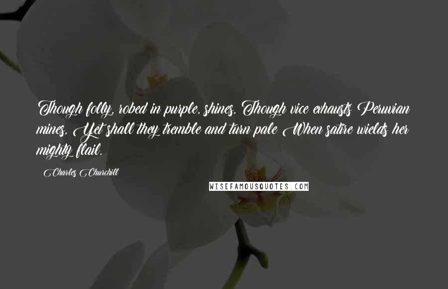 Charles Churchill Quotes: Though folly, robed in purple, shines, Though vice exhausts Peruvian mines, Yet shall they tremble and turn pale When satire wields her mighty flail.