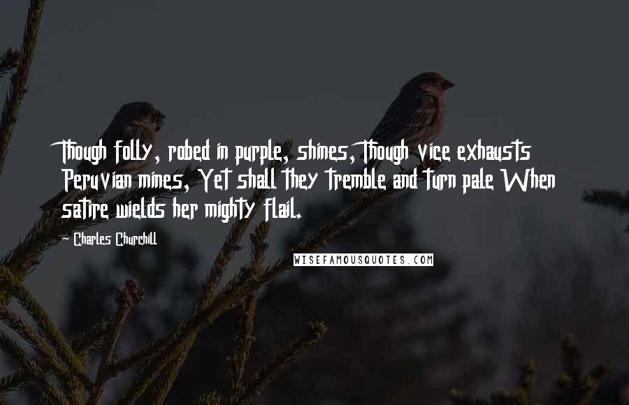 Charles Churchill Quotes: Though folly, robed in purple, shines, Though vice exhausts Peruvian mines, Yet shall they tremble and turn pale When satire wields her mighty flail.