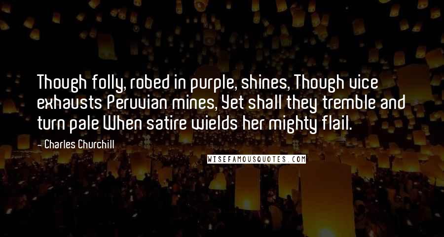 Charles Churchill Quotes: Though folly, robed in purple, shines, Though vice exhausts Peruvian mines, Yet shall they tremble and turn pale When satire wields her mighty flail.