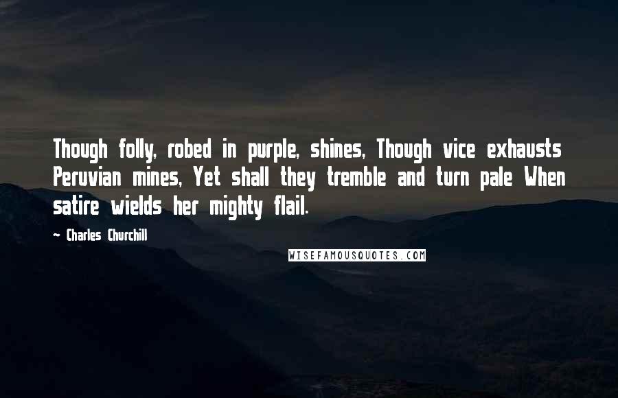 Charles Churchill Quotes: Though folly, robed in purple, shines, Though vice exhausts Peruvian mines, Yet shall they tremble and turn pale When satire wields her mighty flail.