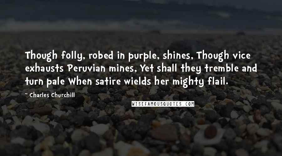 Charles Churchill Quotes: Though folly, robed in purple, shines, Though vice exhausts Peruvian mines, Yet shall they tremble and turn pale When satire wields her mighty flail.