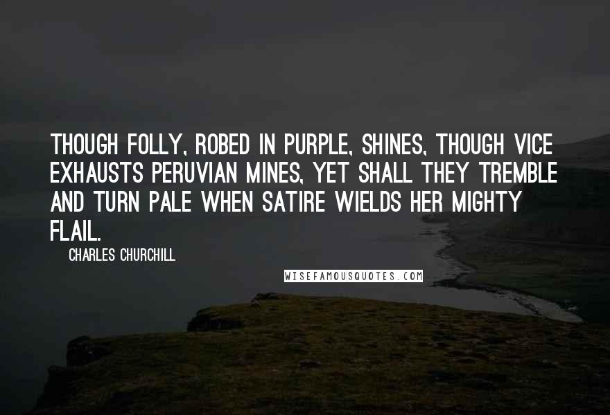 Charles Churchill Quotes: Though folly, robed in purple, shines, Though vice exhausts Peruvian mines, Yet shall they tremble and turn pale When satire wields her mighty flail.